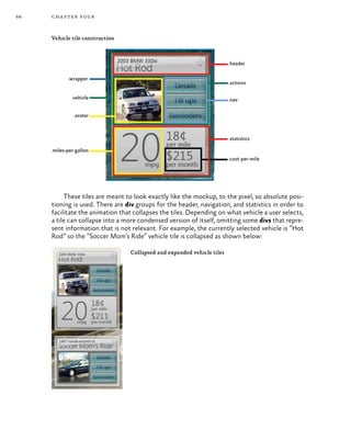 68 chapter four
Vehicle tile construction
These tiles are meant to look exactly like the mockup, to the pixel, so absolute posi-
tioning is used. There are div groups for the header, navigation, and statistics in order to
facilitate the animation that collapses the tiles. Depending on what vehicle a user selects,
a tile can collapse into a more condensed version of itself, omitting some divs that repre-
sent information that is not relevant. For example, the currently selected vehicle is “Hot
Rod” so the “Soccer Mom’s Ride” vehicle tile is collapsed as shown below:
Collapsed and expanded vehicle tiles
 