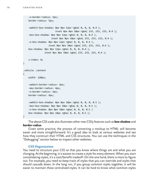 70 chapter four
-o-border-radius: 5px;
border-radius: 5px;
-webkit-box-shadow: 0px 0px 12px rgba( 0, 0, 0, 0.4 ),
inset 0px 0px 10px rgba( 233, 233, 233, 0.4 );
-moz-box-shadow: 0px 0px 12px rgba( 0, 0, 0, 0.4 ),
inset 0px 0px 10px rgba( 233, 233, 233, 0.4 );
-o-box-shadow: 0px 0px 12px rgba( 0, 0, 0, 0.4 ),
inset 0px 0px 10px rgba( 233, 233, 233, 0.4 );
box-shadow: 0px 0px 12px rgba( 0, 0, 0, 0.4 ),
inset 0px 0px 10px rgba( 233, 233, 233, 0.4 );
z-index: 0;
}
.vehicle .content
{	
width: 220px;
-webkit-border-radius: 4px;
-moz-border-radius: 4px;
-o-border-radius: 4px;
border-radius: 4px;
-webkit-box-shadow: 0px 0px 10px rgba( 0, 0, 0, 0.5 );
-moz-box-shadow: 0px 0px 10px rgba( 0, 0, 0, 0.5 );
-o-box-shadow: 0px 0px 10px rgba( 0, 0, 0, 0.5 )
box-shadow: 0px 0px 10px rgba( 0, 0, 0, 0.5 );
}
The above CSS code also illustrates other new CSS3 features such as box-shadow and
border-radius.
Given some practice, the process of converting a mockup to HTML will become
easier and more straightforward. It’s a good idea to look at various websites and see
how they construct their HTML and CSS structures. You can use the techniques in the
“Debugging” section below to inspect other websites.
CSS Organization
You need to structure your CSS so that you know where things are and what you are
changing. At the beginning, it is easiest to create a style for every element. When you start
consolidating styles, it’s a cost/benefit tradeoff. On the one hand, there is more to figure
out. For example, you need to keep track of styles that you can override and styles that
should cascade down. In the long run, if you group common styles together, it will be
easier to maintain these centralized styles. It can be hard to know what common styles
 