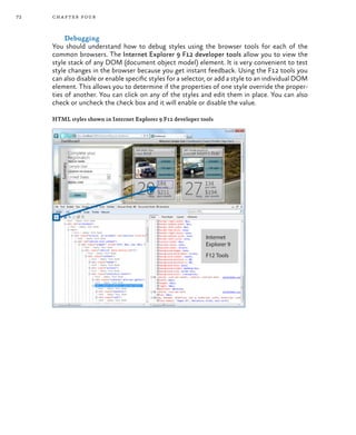 72 chapter four
Debugging
You should understand how to debug styles using the browser tools for each of the
common browsers. The Internet Explorer 9 F12 developer tools allow you to view the
style stack of any DOM (document object model) element. It is very convenient to test
style changes in the browser because you get instant feedback. Using the F12 tools you
can also disable or enable specific styles for a selector, or add a style to an individual DOM
element. This allows you to determine if the properties of one style override the proper-
ties of another. You can click on any of the styles and edit them in place. You can also
check or uncheck the check box and it will enable or disable the value.
HTML styles shown in Internet Explorer 9 F12 developer tools
 