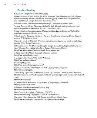 74 chapter four
Further Reading
Krause, Jim. Design Basics Index. How, 2004.
Lidwell, William, Kritina Holden, Jill Butler. Universal Principles of Design: 100 Ways to
Enhance Usability, Influence Perception, Increase Appeal, Make Better Design Decisions,
and Teach through Design. Rockport Publishers, 2003.
Norman, Donald. The Design of Everyday Things. Doubleday Business, 1990.
Samara, Timothy. Design Elements – A Graphic Style Manual. Understanding the rules
and knowing when to break them. Rockport Publishers, 2007.
Snyder, Carolyn. Paper Prototyping: The Fast and Easy Way to Design and Refine User
Interfaces. Morgan Kaufmann, 2003.
Tidwell, Jenifer. Designing Interfaces – Patterns for Effective Interaction Design. Second
edition. O’Reilly Media, 2011.
Weinman, Lynda and William Weinman. <creative html design.2>: a hands-on web design
tutorial. Waite Group Press, 2001.
White, Alexander. The Elements of Graphic Design: Space, Unity, Page Architecture, and
Type. Allworth Press, 2002. Web Form Design: Filling in the Blanks:
http://www.lukew.com/resources/web_form_design.asp
A Book Apart: Brief books for people who make websites:
http://www.abookapart.com/
A List apart: For People Who Make Websites:
http://www.alistapart.com/
Smashing Magazine:
http://www.smashingmagazine.com/
Six Revisions: Useful Information for Web Developers & Designers:
http://sixrevisions.com/
“10 Usability Tips Based on Research Studies” by Cameron Chapman on Six Revisions:
http://sixrevisions.com/usabilityaccessibility/10-usability-tips-based-on-research-studies/
Tuts+:
http://tutsplus.com/
52 weeks of UX: A discourse on the process of designing for real people:
http://52weeksofux.com/
UX Booth: User Experience & Usability Blog:
http://www.uxbooth.com/
Web Content Accessibility Guidelines (WCAG) 2.0:
http://www.w3.org/TR/2008/REC-WCAG20-20081211/
Marcotte, Ethan. Responsive Web Design. Available on A Book Apart:
http://www.abookapart.com/products/responsive-web-design
 