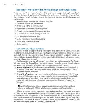 78 chapter five
Benefits of Modularity for Hybrid-Design Web Applications
There are a number of benefits of modular application design that apply specifically
to hybrid-design web applications. These benefits can be seen through the whole applica-
tion lifecycle, which includes design, development, testing, troubleshooting, and
maintenance.
Modular design provides the following benefits:
•	 The ability to leverage frameworks
•	 Better support for an immersive UI
•	 Support for team-oriented development
•	 Explicit control over application initialization
•	 The ability to externally configure modules
•	 Decoupled module interactions
•	 Easier troubleshooting and debugging
•	 Easier code base maintenance
•	 Easier testing
Leveraging Frameworks
There are a number of approaches to creating modular applications. When writing ap-
plications with JavaScript, the simplest way to partition your code into modules is to use
JavaScript objects. However, for a truly flexible system, using only JavaScript objects to
create modules, as opposed to other options presented in this chapter, will result in a code
base that is larger than needed.
Another option is to use a framework that allows for modular designs. The Project
Silk team chose the jQuery library because it supports modular designs through plug-ins
and widgets and because it helps avoid cross-browser compatibility issues.
•	 jQuery plug-ins allow developers to create libraries that extend the functionality
of jQuery. There are jQuery plug-ins for everything from simplifying Ajax calls to
implementing drag and drop.
•	 jQuery UI Widgets are high-level building blocks that are provided by the jQuery
UI library. Widgets are a way to create modules within an application that already
takes advantage of the jQuery library, and to help impose modular design on
client-side code. For more information on widgets, see Chapter 3, “jQuery UI
Widgets.”
Note: This chapter uses the term module to refer to a JavaScript object, a jQuery
plug-in, or a jQuery UI Widget, which contain cohesive sets of functionalities.
Of course, there are other high-quality libraries besides jQuery to choose from, such
as Prototype and Script.aculo.us. Finding a framework to act as a starting point for a
modular application is important. If the framework allows you to avoid having to imple-
ment low-level DOM manipulation yourself and offers cross-browser support (as jQuery
does), so much the better. For other examples of JavaScript libraries and frameworks, see
“Architectural Alternatives” in Chapter 2, “Architecture.”
 