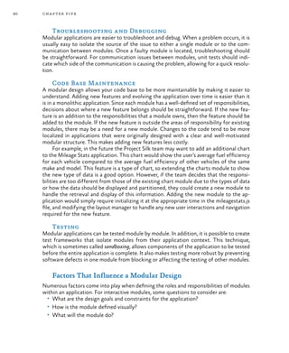 80 chapter five
Troubleshooting and Debugging
Modular applications are easier to troubleshoot and debug. When a problem occurs, it is
usually easy to isolate the source of the issue to either a single module or to the com-
munication between modules. Once a faulty module is located, troubleshooting should
be straightforward. For communication issues between modules, unit tests should indi-
cate which side of the communication is causing the problem, allowing for a quick resolu-
tion.
Code Base Maintenance
A modular design allows your code base to be more maintainable by making it easier to
understand. Adding new features and evolving the application over time is easier than it
is in a monolithic application. Since each module has a well-defined set of responsibilities,
decisions about where a new feature belongs should be straightforward. If the new fea-
ture is an addition to the responsibilities that a module owns, then the feature should be
added to the module. If the new feature is outside the areas of responsibility for existing
modules, there may be a need for a new module. Changes to the code tend to be more
localized in applications that were originally designed with a clear and well-motivated
modular structure. This makes adding new features less costly.
For example, in the future the Project Silk team may want to add an additional chart
to the Mileage Stats application. This chart would show the user’s average fuel efficiency
for each vehicle compared to the average fuel efficiency of other vehicles of the same
make and model. This feature is a type of chart, so extending the charts module to show
the new type of data is a good option. However, if the team decides that the responsi-
bilities are too different from those of the existing chart module due to the types of data
or how the data should be displayed and partitioned, they could create a new module to
handle the retrieval and display of this information. Adding the new module to the ap-
plication would simply require initializing it at the appropriate time in the mileagestats.js
file, and modifying the layout manager to handle any new user interactions and navigation
required for the new feature.
Testing
Modular applications can be tested module by module. In addition, it is possible to create
test frameworks that isolate modules from their application context. This technique,
which is sometimes called sandboxing, allows components of the application to be tested
before the entire application is complete. It also makes testing more robust by preventing
software defects in one module from blocking or affecting the testing of other modules.
Factors That Influence a Modular Design
Numerous factors come into play when defining the roles and responsibilities of modules
within an application. For interactive modules, some questions to consider are:
•	 What are the design goals and constraints for the application?
•	 How is the module defined visually?
•	 What will the module do?
 