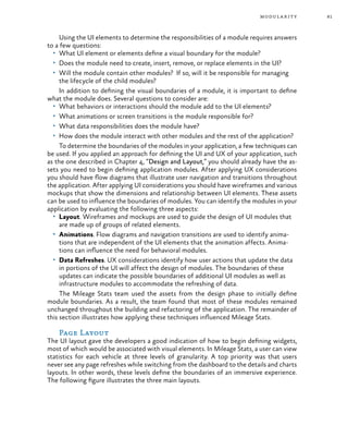 81modularity
Using the UI elements to determine the responsibilities of a module requires answers
to a few questions:
•	 What UI element or elements define a visual boundary for the module?
•	 Does the module need to create, insert, remove, or replace elements in the UI?
•	 Will the module contain other modules? If so, will it be responsible for managing
the lifecycle of the child modules?
In addition to defining the visual boundaries of a module, it is important to define
what the module does. Several questions to consider are:
•	 What behaviors or interactions should the module add to the UI elements?
•	 What animations or screen transitions is the module responsible for?
•	 What data responsibilities does the module have?
•	 How does the module interact with other modules and the rest of the application?
To determine the boundaries of the modules in your application, a few techniques can
be used. If you applied an approach for defining the UI and UX of your application, such
as the one described in Chapter 4, “Design and Layout,” you should already have the as-
sets you need to begin defining application modules. After applying UX considerations
you should have flow diagrams that illustrate user navigation and transitions throughout
the application. After applying UI considerations you should have wireframes and various
mockups that show the dimensions and relationship between UI elements. These assets
can be used to influence the boundaries of modules. You can identify the modules in your
application by evaluating the following three aspects:
•	 Layout. Wireframes and mockups are used to guide the design of UI modules that
are made up of groups of related elements.
•	 Animations. Flow diagrams and navigation transitions are used to identify anima-
tions that are independent of the UI elements that the animation affects. Anima-
tions can influence the need for behavioral modules.
•	 Data Refreshes. UX considerations identify how user actions that update the data
in portions of the UI will affect the design of modules. The boundaries of these
updates can indicate the possible boundaries of additional UI modules as well as
infrastructure modules to accommodate the refreshing of data.
The Mileage Stats team used the assets from the design phase to initially define
module boundaries. As a result, the team found that most of these modules remained
unchanged throughout the building and refactoring of the application. The remainder of
this section illustrates how applying these techniques influenced Mileage Stats.
Page Layout
The UI layout gave the developers a good indication of how to begin defining widgets,
most of which would be associated with visual elements. In Mileage Stats, a user can view
statistics for each vehicle at three levels of granularity. A top priority was that users
never see any page refreshes while switching from the dashboard to the details and charts
layouts. In other words, these levels define the boundaries of an immersive experience.
The following figure illustrates the three main layouts.
 
