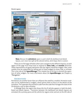 85modularity
Details regions
Note: Because the vehicleList region is used in both the dashboard and details
layouts, users never lose sight of the selected vehicle, which keeps them in context.
There are no full-page refreshes when users navigate to the different layouts, so each
region of the page must know how to respond to show, hide, and animate directives.
These requirements are good indications that the regions should be widgets. Also, some
module must be responsible for telling each of these widgets to show, hide, or animate.
This is the role of the layoutManager. This module has no UI, but it controls the opera-
tion of other widgets. For more information about the layoutManager, see Chapter 9,
“Navigation.”
Animations
Animations are another factor that can influence the need for a module. Animation mod-
ules can be implemented as widgets, which permit them to focus on the details of the
animation. This separates the animation code from the code that manages the state of the
UI elements, such as data refreshes.
In Mileage Stats, the region that shows the list of vehicles appears in both the dash-
board and details layouts. Transitions between the dashboard and details layouts are
animated: the summary pane and the vehicle list regions enter and exit at the left side of
 