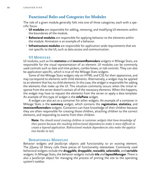 88 chapter five
Functional Roles and Categories for Modules
The role of a given module generally falls into one of three categories, each with a spe-
cific focus:
•	 UI modules are responsible for adding, removing, and modifying UI elements within
the boundaries of the module.
•	 Behavioral modules are responsible for applying behavior to the elements within
the module. Animation is an example of a behavior.
•	 Infrastructure modules are responsible for application-wide requirements that are
not specific to the UI, such as data access and communication.
UI Modules
UI modules, such as the statistics and imminentReminders widgets in Mileage Stats, are
responsible for the visual representation of an element. UI modules can be commonly
used controls such as date and time pickers, combo boxes, or tab controls. They can also
be application specific, which is true of the Mileage Stats widgets.
Some of the Mileage Stats widgets rely on HTML and CSS for their appearance, and
may correspond to elements with child elements. Alternatively, a widget may be applied
to an element that has no child elements. In this case, the widget is responsible for adding
the elements that make up the UI. This situation commonly occurs when the initial re-
sponse from the server doesn’t contain all of the necessary elements. When this happens,
the widget may have to request the elements from the server or apply a data template.
An example of this type of widget is the infoPane widget.
A widget can also act as a container for other widgets. An example of a container in
Mileage Stats is the summary widget, which contains the registration, statistics, and
imminentReminders widgets. Containers can have knowledge of their children because
they are often responsible for creating those children, attaching children to the correct
elements, and responding to events from their children.
Note: You should avoid creating children in container widgets that have knowledge of
their parent because the resulting bidirectional dependencies make it more difficult to
create a layered application. Bidirectional module dependencies also make the applica-
tion harder to test.
Behavioral Modules
Behavior widgets and JavaScript objects add functionality to an existing element.
The jQuery UI library calls these pieces of functionality interactions. Commonly used
behavioral widgets include the draggable, droppable, resizable, selectable, and sortable
widgets. In Mileage Stats, the behavior widgets include tile and layoutManager. There is
also a JavaScript object for managing the process of pinning the site to the operating
system’s taskbar.
 