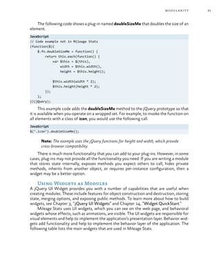 91modularity
The following code shows a plug-in named doubleSizeMe that doubles the size of an
element.
JavaScript
// Code example not in Mileage Stats
(function($){
$.fn.doubleSizeMe = function() {
return this.each(function() {
var $this = $(this),
width = $this.width(),
height = $this.height();
$this.width(width * 2);
$this.height(height * 2);
});
};
})(jQuery);
This example code adds the doubleSizeMe method to the jQuery prototype so that
it is available when you operate on a wrapped set. For example, to invoke the function on
all elements with a class of icon, you would use the following call.
JavaScript
$(‘.icon’).doubleSizeMe();
Note: The example uses the jQuery functions for height and width, which provide
cross-browser compatibility.
There is much more functionality that you can add to your plug-ins. However, in some
cases, plug-ins may not provide all the functionality you need. If you are writing a module
that stores state internally, exposes methods you expect others to call, hides private
methods, inherits from another object, or requires per-instance configuration, then a
widget may be a better option.
Using Widgets as Modules
A jQuery UI Widget provides you with a number of capabilities that are useful when
creating modules. These include features for object construction and destruction, storing
state, merging options, and exposing public methods. To learn more about how to build
widgets, see Chapter 3, “jQuery UI Widgets” and Chapter 14, “Widget QuickStart.”
Mileage Stats uses UI widgets, which you can see on the web page, and behavioral
widgets whose effects, such as animations, are visible. The UI widgets are responsible for
visual elements and help to implement the application’s presentation layer. Behavior wid-
gets add functionality and help to implement the behavior layer of the application. The
following table lists the main widgets that are used in Mileage Stats.
 