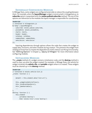 93modularity
Externally Configuring Modules
In Mileage Stats, some widgets are configured externally to reduce the coupling between
them. For example, when the layoutManager widget is constructed in mileagestats.js, its
subscribe option is populated with the mstats.pubsub.subscribe method. The rest of the
options are references to the modules the layout manager is responsible for coordinating.
JavaScript
// Contained in mileagestats.js
$('body').layoutManager({
subscribe: mstats.pubsub.subscribe,
pinnedSite: mstats.pinnedSite,
charts: charts,
header: header,
infoPane: infoPane,
summaryPane: summaryPane,
vehicleList: vehicleList
});
Injecting dependencies through options allows the code that creates the widget to
supply data, functions, and other modules during creation. This prevents the widget from
needing to know how to resolve the dependencies itself, without sacrificing functionality.
See “Defining Options” in Chapter 3, “jQuery UI Widgets” for more information about
configuring modules.
Initializing Modules
The _create method of a widget contains initialization code, and the destroy method is
used to clean up what the widget created. For example, in Mileage Stats, the vehicle list
widget initializes the vehicle, tile, and sortable widgets when it is created. These widgets
must be cleaned up in the destroy method.
JavaScript
// Contained in mstats.vehicle-list.js
_create: function () {
dataUrl = this.element.data('list-url');
this._widgetizeVehicleTiles();
this._bindEventHandlers();
this._makeSortable();
...
},
destroy: function () {
this.element
.sortable('destroy')
.find(':mstats-tile').tile('destroy')
 