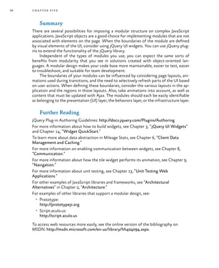 96 chapter five
Summary
There are several possibilities for imposing a modular structure on complex JavaScript
applications. JavaScript objects are a good choice for implementing modules that are not
associated with elements on the page. When the boundaries of the module are defined
by visual elements of the UI, consider using jQuery UI widgets. You can use jQuery plug-
ins to extend the functionality of the jQuery library.
Independent of the types of modules you use, you can expect the same sorts of
benefits from modularity that you see in solutions created with object-oriented lan-
guages. A modular design makes your code base more maintainable, easier to test, easier
to troubleshoot, and suitable for team development.
The boundaries of your modules can be influenced by considering page layouts, ani-
mations used during transitions, and the need to selectively refresh parts of the UI based
on user actions. When defining these boundaries, consider the various layouts in the ap-
plication and the regions in those layouts. Also, take animations into account, as well as
content that must be updated with Ajax. The modules should each be easily identifiable
as belonging to the presentation (UI) layer, the behaviors layer, or the infrastructure layer.
Further Reading
jQuery Plug-in Authoring Guidelines: http://docs.jquery.com/Plugins/Authoring
For more information about how to build widgets, see Chapter 3, “jQuery UI Widgets”
and Chapter 14, “Widget QuickStart.”
To learn more about data abstraction in Mileage Stats, see Chapter 6, “Client Data
Management and Caching.”
For more information on enabling communication between widgets, see Chapter 8,
“Communication.”
For more information about how the tile widget performs its animation, see Chapter 9,
“Navigation.”
For more information about unit testing, see Chapter 13, “Unit Testing Web
Applications.”
For other examples of JavaScript libraries and frameworks, see “Architectural
Alternatives” in Chapter 2, “Architecture.”
For examples of other libraries that support a modular design, see:
•	 Prototype:
http://prototypejs.org
•	 Script.aculo.us:
http://script.aculo.us
To access web resources more easily, see the online version of the bibliography on
MSDN: http://msdn.microsoft.com/en-us/library/hh404094.aspx.
 