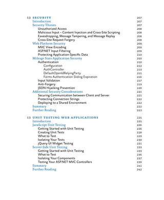 12	security	 207
Introduction	 207
Security Threats	 207
Unauthorized Access	 208
Malicious Input – Content Injection and Cross-Site Scripting	 208
Eavesdropping, Message Tampering, and Message Replay	 208
Cross-Site Request Forgery	 208
Web Platform Security	 209
MVC View Encoding	 209
ASP.NET Input Filtering	 209
Protecting Application-Specific Data	 210
Mileage Stats Application Security	 210
Authentication	 210
Configuration	 212
AuthController	 213
DefaultOpenIdRelyingParty	 215
Forms Authentication Sliding Expiration	 216
Input Validation	 217
Anti-Forgery	 219
JSON Hijacking Prevention	 220
Additional Security Considerations	 221
Securing Communication between Client and Server	 221
Protecting Connection Strings	 222
Deploying to a Shared Environment	 222
Summary	 222
Further Reading	 223
13	 unit testing web applications	 225
Introduction	 225
JavaScript Unit Testing	 226
Getting Started with Unit Testing	 226
Creating Unit Tests	 228
What to Test	 229
Isolating Your Tests	 230
jQuery UI Widget Testing	 231
Server-Side Unit Testing	 233
Getting Started with Unit Testing	 233
What to Test	 236
Isolating Your Components	 237
Testing Your ASP.NET MVC Controllers	 239
Summary	 241
Further Reading	 242
 