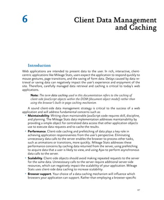 97
Introduction
Web applications are intended to present data to the user. In rich, interactive, client-
centric applications like Mileage Stats, users expect the application to respond quickly to
mouse gestures, page transitions, and the saving of form data. Delays caused by data re-
trieval or saving data can negatively impact the user’s experience and enjoyment of the
site. Therefore, carefully managed data retrieval and caching is critical to today’s web
applications.
Note: The term data caching used in this documentation refers to the caching of
client-side JavaScript objects within the DOM (document object model) rather than
using the browser’s built-in page caching mechanism.
A sound client-side data management strategy is critical to the success of a web
application and will address fundamental concerns such as:
•	 Maintainability. Writing clean maintainable JavaScript code requires skill, discipline,
and planning. The Mileage Stats data implementation addresses maintainability by
providing a simple object for centralized data access that other application objects
use to execute data requests and to cache the results.
•	 Performance. Client-side caching and prefetching of data plays a key role in
achieving application responsiveness from the user’s perspective. Eliminating
unnecessary data calls to the server enables the browser to process other tasks,
such as animations or transitions, more quickly.. Mileage Stats addresses these
performance concerns by caching data returned from the server, using prefetching
to acquire data that a user is likely to view, and using Ajax to perform asynchronous
data calls to the server.
•	 Scalability. Client-side objects should avoid making repeated requests to the server
for the same data. Unnecessary calls to the server require additional server-side
resources, which can negatively impact the scalability of your application. Mileage
Stats uses client-side data caching to increase scalability.
•	 Browser support. Your choice of a data caching mechanism will influence which
browsers your application can support. Rather than employing a browser-specific
Client Data Management
and Caching
6
 