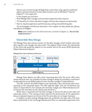 98 chapter six
feature such as local storage, Mileage Stats caches data using a generic JavaScript
object caching mechanism so that older browsers such as Windows® Internet
Explorer® 7 are supported.
In this chapter you will learn:
•	 How Mileage Stats manages and centralizes application data requests.
•	 The benefits of a client-side data manager and how data requests are abstracted.
•	 How to improve application performance by caching and prefetching data.
The technologies and libraries discussed in this chapter are Ajax, JavaScript, jQuery,
and jQuery UI Widgets.
Note: Data validation on the client and server is covered in Chapter 11, “Server-Side
Implementation.”
Client-Side Data Design
The Mileage Stats data solution centers on the data manager, which handles client-side
data requests and manages the data cache. The diagram below shows the relationship
of the client-side JavaScript objects to one another and to the server JSON (JavaScript
Object Notation) endpoints.
Mileage Stats client-side data architecture
Mileage Stats objects use URLs when requesting data from the server. URLs were
chosen because their use simplifies the data manager’s design by providing a mechanism
to decouple the server JSON endpoints from the data manager’s implementation.
The URL contains the JSON endpoint and, optionally, a data record key value corre-
sponding to the requested object. The URL typically aligns with the UI elements the
object is responsible for. For example, the reminders widget uses “/Reminder/JsonList/1”
to retrieve the reminders for the vehicle with the ID of 1.
When data is requested from the data manager, it returns the data to the caller and
optionally caches it. The caching of data improves the performance of the application
because repeated requests to the server for the same data are no longer necessary.
In addition to data caching, Mileage Stats also prefetches the chart data. The chart
data is prefetched on the initial page load because there is a reasonable expectation that
 