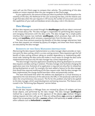 99client data management and caching
users will use the Charts page to compare their vehicles. The prefetching of this data
enables an instant response when the user navigates to the Charts page.
In your applications, the amount of data you elect to prefetch should be based on the
volatility of the data, the likelihood of the user accessing that data, and the relative cost
to get that data when the user requests it. Of course, the number of concurrent users and
the capabilities of your web and database servers also play a role in this decision.
Data Manager
All Ajax data requests are routed through the dataManager JavaScript object contained
in the mstats-data.js file. The data manager is responsible for performing data requests
and managing interactions with the data cache. The data manager has a simple public
interface that exposes two methods: sendRequest, which processes Ajax calls to the
server, and resetData, which removes a requested item from the data cache.
The next three sections examine the benefits of the data manager abstraction, look
at how data requests are initiated by jQuery UI widgets, and show how those requests
are executed by the data manager.
Benefits of the Data Manager Abstraction
Abstracting the data request implementation as a data manager object provides an injec-
tion point for data caching, which is a cross-cutting concern. Data requestors get the full
benefit of data caching without taking on another dependency or implementing addi-
tional code. Isolating the data cache also makes it much easier to change the data cache
implementation because only the data manager has a direct dependency on it.
The data manager improves application testability by allowing developers to unit test
data requests and data caching in isolation. The data manager also facilitates changing the
application over time. Evolution of an application is required not only after its release but
during development as well. For example, the team added a feature to the data manager
that would have required modifying all the Ajax request code. Had the data manager not
been implemented, the change would have been riskier and potentially costlier.
The team discovered that when the website was deployed to a virtual directory as
opposed to the root directory of the web server, the URLs in the JavaScript code had not
taken the virtual directory into account. The fix for this problem only had to be applied
to the data manager, which saved development and testing resources. This feature is dis-
cussed in the “Performing Ajax Requests” section below.
Data Request
Client-side data requests in Mileage Stats are initiated by jQuery UI widgets and Java
Script objects, and performed by the data manger. The data manager sendRequest
method has a signature similar to the signature of the jQuery ajax method. Widgets
making requests set their calls up as if they are calling jQuery ajax, passing an options
object that encapsulates the URL, a success callback, and optionally an error callback or
other callbacks such as beforeSend or complete.
 