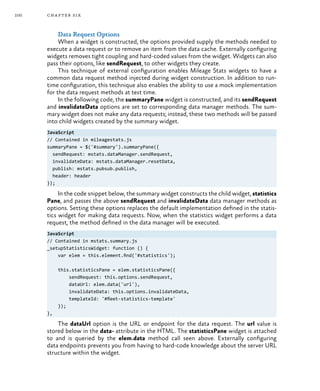 100 chapter six
Data Request Options
When a widget is constructed, the options provided supply the methods needed to
execute a data request or to remove an item from the data cache. Externally configuring
widgets removes tight coupling and hard-coded values from the widget. Widgets can also
pass their options, like sendRequest, to other widgets they create.
This technique of external configuration enables Mileage Stats widgets to have a
common data request method injected during widget construction. In addition to run-
time configuration, this technique also enables the ability to use a mock implementation
for the data request methods at test time.
In the following code, the summaryPane widget is constructed, and its sendRequest
and invalidateData options are set to corresponding data manager methods. The sum-
mary widget does not make any data requests; instead, these two methods will be passed
into child widgets created by the summary widget.
JavaScript
// Contained in mileagestats.js
summaryPane = $('#summary').summaryPane({
sendRequest: mstats.dataManager.sendRequest,
invalidateData: mstats.dataManager.resetData,
publish: mstats.pubsub.publish,
header: header
});
In the code snippet below, the summary widget constructs the child widget, statistics
Pane, and passes the above sendRequest and invalidateData data manager methods as
options. Setting these options replaces the default implementation defined in the statis-
tics widget for making data requests. Now, when the statistics widget performs a data
request, the method defined in the data manager will be executed.
JavaScript
// Contained in mstats.summary.js
_setupStatisticsWidget: function () {
var elem = this.element.find('#statistics');
this.statisticsPane = elem.statisticsPane({
sendRequest: this.options.sendRequest,
dataUrl: elem.data('url'),
invalidateData: this.options.invalidateData,
templateId: '#fleet-statistics-template'
});
},
The dataUrl option is the URL or endpoint for the data request. The url value is
stored below in the data- attribute in the HTML. The statisticsPane widget is attached
to and is queried by the elem.data method call seen above. Externally configuring
data endpoints prevents you from having to hard-code knowledge about the server URL
structure within the widget.
 