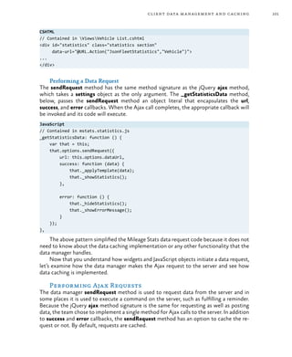 101client data management and caching
CSHTML
// Contained in ViewsVehicle List.cshtml
<div id="statistics" class="statistics section"
data-url="@URL.Action("JsonFleetStatistics","Vehicle")">
...
</div>
Performing a Data Request
The sendRequest method has the same method signature as the jQuery ajax method,
which takes a settings object as the only argument. The _getStatisticsData method,
below, passes the sendRequest method an object literal that encapsulates the url,
success, and error callbacks. When the Ajax call completes, the appropriate callback will
be invoked and its code will execute.
JavaScript
// Contained in mstats.statistics.js
_getStatisticsData: function () {
var that = this;
that.options.sendRequest({
url: this.options.dataUrl,
success: function (data) {
that._applyTemplate(data);
that._showStatistics();
},
error: function () {
that._hideStatistics();
that._showErrorMessage();
}
});
},
The above pattern simplified the Mileage Stats data request code because it does not
need to know about the data caching implementation or any other functionality that the
data manager handles.
Now that you understand how widgets and JavaScript objects initiate a data request,
let’s examine how the data manager makes the Ajax request to the server and see how
data caching is implemented.
Performing Ajax Requests
The data manager sendRequest method is used to request data from the server and in
some places it is used to execute a command on the server, such as fulfilling a reminder.
Because the jQuery ajax method signature is the same for requesting as well as posting
data, the team chose to implement a single method for Ajax calls to the server. In addition
to success and error callbacks, the sendRequest method has an option to cache the re-
quest or not. By default, requests are cached.
 