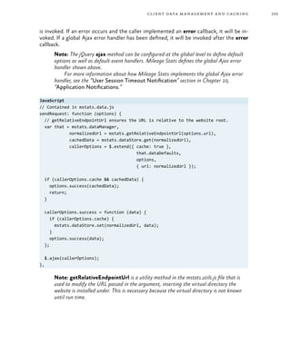 103client data management and caching
is invoked. If an error occurs and the caller implemented an error callback, it will be in-
voked. If a global Ajax error handler has been defined, it will be invoked after the error
callback.
Note: The jQuery ajax method can be configured at the global level to define default
options as well as default event handlers. Mileage Stats defines the global Ajax error
handler shown above.
For more information about how Mileage Stats implements the global Ajax error
handler, see the “User Session Timeout Notification” section in Chapter 10,
“Application Notifications.”
JavaScript
// Contained in mstats.data.js
sendRequest: function (options) {
// getRelativeEndpointUrl ensures the URL is relative to the website root.
var that = mstats.dataManager,
normalizedUrl = mstats.getRelativeEndpointUrl(options.url),
cachedData = mstats.dataStore.get(normalizedUrl),
callerOptions = $.extend({ cache: true },
that.dataDefaults,
options,
{ url: normalizedUrl });
if (callerOptions.cache && cachedData) {
options.success(cachedData);
return;
}
callerOptions.success = function (data) {
if (callerOptions.cache) {
mstats.dataStore.set(normalizedUrl, data);
}
options.success(data);
};
$.ajax(callerOptions);
},
Note: getRelativeEndpointUrl is a utility method in the mstats.utils.js file that is
used to modify the URL passed in the argument, inserting the virtual directory the
website is installed under. This is necessary because the virtual directory is not known
until run time.
 