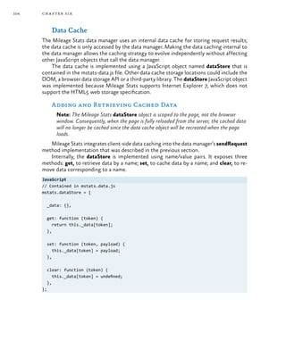 104 chapter six
Data Cache
The Mileage Stats data manager uses an internal data cache for storing request results;
the data cache is only accessed by the data manager. Making the data caching internal to
the data manager allows the caching strategy to evolve independently without affecting
other JavaScript objects that call the data manager.
The data cache is implemented using a JavaScript object named dataStore that is
contained in the mstats-data.js file. Other data cache storage locations could include the
DOM, a browser data storage API or a third-party library. The dataStore JavaScript object
was implemented because Mileage Stats supports Internet Explorer 7, which does not
support the HTML5 web storage specification.
Adding and Retrieving Cached Data
Note: The Mileage Stats dataStore object is scoped to the page, not the browser
window. Consequently, when the page is fully reloaded from the server, the cached data
will no longer be cached since the data cache object will be recreated when the page
loads.
Mileage Stats integrates client-side data caching into the data manager’s sendRequest
method implementation that was described in the previous section.
Internally, the dataStore is implemented using name/value pairs. It exposes three
methods: get, to retrieve data by a name; set, to cache data by a name; and clear, to re-
move data corresponding to a name.
JavaScript
// Contained in mstats.data.js
mstats.dataStore = {
_data: {},
get: function (token) {
return this._data[token];
},
set: function (token, payload) {
this._data[token] = payload;
},
clear: function (token) {
this._data[token] = undefined;
},
};
 