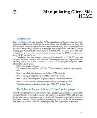 107
Introduction
Both hybrid and single-page interface (SPI) web applications that do not perform full-
page post backs in order to change the rendered user interface (UI) must use client-side
techniques for manipulating the document object model (DOM). This DOM manipulation
could include updating the content of the page, displaying new UI elements, or loading
entire pages in response to user gestures and other events. The three client-side tech-
nologies you can use when implementing these techniques are HTML, cascading style
sheets (CSS) and JavaScript.
This chapter discusses how you can clearly define the roles of HTML, CSS, and Java
Script on the client to ensure that developers and designers can work together without
affecting each other’s code. You will also see how to use JavaScript to manipulate HTML
effectively in the browser.
In this chapter you will learn:
•	 The roles and responsibilities of HTML, CSS, and JavaScript within a client applica-
tion.
•	 How to use jQuery to select and manipulate HTML elements.
•	 How to use jQuery to generate new HTML within the client.
•	 How to use jQuery Templates to generate new HTML within the client.
•	 How to choose the most appropriate option when manipulating HTML.
Technologies discussed in this chapter are HTML, CSS, and JavaScript.
The Roles and Responsibilities of Client-Side Languages
When building the client-side portion of a web application, you generally use three tech-
nologies that can be viewed as separate development languages: HTML, CSS, and Java
Script. You may not be accustomed to thinking of these technologies as development
languages. However, considering them in this way can help to clarify the role that each
one plays in your application, and can help you keep their responsibilities separate.
Manipulating Client-Side
HTML
7
 