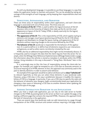 108 chapter seven
As with any development language, it is possible to use these languages in a way that
makes the application harder to maintain and extend. This can be avoided by taking ad-
vantage of the strengths of each language, and by keeping their responsibilities clear and
distinct.
Structure, Appearance, and Behavior
There are three areas of responsibility within client applications, and each client-side
language is associated with one of those areas. The three areas are:
•	 The structure of the UI. HTML is used to define the logical structure of the UI.
Structure refers to the hierarchy of objects that make up the UI, not the visual
appearance or layout of the UI. Today, HTML is ideally used only for the logical,
non-visual structure.
•	 The appearance of the UI. This is the responsibility of CSS, which applies styling to
elements and manages visual layout (positioning and flow) for the UI. CSS allows
designers and developers to change the layout, styling, and appearance of the UI
elements without requiring changes to the structure defined by the HTML.
•	 The behavior of the UI. JavaScript is responsible for the behavior of the applica-
tion. It is used to define or re-define how UI elements respond to user interactions
and gestures, as well as other events not directly initiated by the user.
HTML also has an additional responsibility that might not be immediately obvious. It
is frequently used to transport the data that the client requires from the server. For ex-
ample, when the Mileage Stats Reference Implementation (Mileage Stats) renders a page,
the information about the vehicles is stored as metadata in attributes within the HTML
markup. Using metadata in this way is discussed in “Using Data- Attributes” later in this
chapter.
It is surprisingly easy to blur the lines of responsibility among the client-side lan-
guages. For example, you might be tempted to use a CSS class to associate semantic or
structural meaning to an HTML element. In fact, this approach was commonly used in the
past to identify elements in order to attach some behavior.
An example of this approach would be to add an attribute such as class=”vehicleLink”
to relevant hyperlinks so that you can select these elements in your JavaScript code.
However, using a CSS class in this way is problematic because it muddles the responsi-
bilities of CSS as a language. In particular, if you use a CSS class to specify the style and
the behavior of elements, your designer might unintentionally break your application by
changing a class name or relocating a CSS class to another element when updating the
layout and style of the page.
Adding Interactive Behavior to an Application
When you have a simple web application, you can rely on the web server to handle
changes to the HTML by posting back to the server so that it can update the page, or by
loading a different page that contains the required HTML. However, this approach limits
the level of interactivity in the application.
There are several ways that JavaScript code can add interactivity to a page through
manipulation of the HTML structure and content without requiring a full-page reload.
 