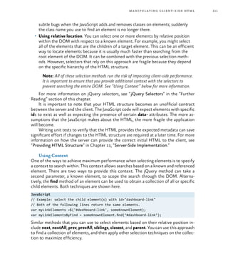 111manipulating client-side html
subtle bugs when the JavaScript adds and removes classes on elements; suddenly
the class name you use to find an element is no longer there.
•	 Using relative location. You can select one or more elements by relative position
within the DOM with respect to a known element. For example, you might select
all of the elements that are the children of a target element. This can be an efficient
way to locate elements because it is usually much faster than searching from the
root element of the DOM. It can be combined with the previous selection meth-
ods. However, selectors that rely on this approach are fragile because they depend
on the specific hierarchy of the HTML structure.
Note: All of these selection methods run the risk of impacting client-side performance.
It is important to ensure that you provide additional context with the selectors to
prevent searching the entire DOM. See “Using Context” below for more information.
For more information on jQuery selectors, see “jQuery Selectors” in the “Further
Reading” section of this chapter.
It is important to note that your HTML structure becomes an unofficial contract
between the server and the client. The JavaScript code will expect elements with specific
ids to exist as well as expecting the presence of certain data- attributes. The more as-
sumptions that the JavaScript makes about the HTML, the more fragile the application
will become.
Writing unit tests to verify that the HTML provides the expected metadata can save
significant effort if changes to the HTML structure are required at a later time. For more
information on how the server can provide the correct initial HTML to the client, see
“Providing HTML Structure” in Chapter 11, “Server-Side Implementation.”
Using Context
One of the ways to achieve maximum performance when selecting elements is to specify
a context to search within. This context allows searches based on a known and referenced
element. There are two ways to provide this context. The jQuery method can take a
second parameter, a known element, to scope the search through the DOM. Alterna-
tively, the find method of an element can be used to obtain a collection of all or specific
child elements. Both techniques are shown here.
JavaScript
// Example: select the child element(s) with id="dashboard-link"
// Both of the following lines return the same elements.
var myLinkElements =$('#dashboard-link', someKnownElement);
var myLinkElementsByFind = someKnownElement.find(‘#dashboard-link’);
Similar methods that you can use to select elements based on their relative position in-
clude next, nextAll, prev, prevAll, siblings, closest, and parent. You can use this approach
to find a collection of elements, and then apply other selection techniques on the collec-
tion to maximize efficiency.
 