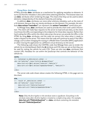 112 chapter seven
Using Data- Attributes
HTML5 provides data- attributes as a mechanism for applying metadata to elements. It
turns out that this metadata is also useful when selecting elements. The browser does not
use data- attributes when rendering the page. This means that they can be used to select
elements independently of the element hierarchy and styling.
In addition, data- attributes can store other arbitrary metadata, such as the state of
a UI element, because they are merely attributes on the element. For example, the attri-
bute data-action=”reminders” can represent the action=”reminders” name/value pair.
In Mileage Stats, data- attributes are used to provide the client with useful informa-
tion. The client will make Ajax requests to the server to load and save data, so the client
must know the URLs corresponding to the endpoints for those data requests. Rather than
hard-coding the URLs within the client-side script, the server can provide the URLs in the
HTML by using data- attributes, and the code can extract this value when it needs to
make a request to the server. This means that the code will continue to work if the URLs
change, such as when changing the routing in a Model-View-Controller (MVC) application
or when moving the application to a different virtual directory on the server.
The following code shows the CSHTML code that Mileage Stats uses to render the
vehicle list on the dashboard. Both the id attribute and CSS class are set so that they can
be used for styling the vehicle list with CSS. There are also two data- attributes that
contain URL metadata for use within the JavaScript that controls the behavior of the
vehicle list.
CSHTML
<!-- Contained in_VehicleList.cshtml -->
<div id="vehicles" class="article @compactClass"
data-list-url="@Url.Action("JsonList","Vehicle")"
data-sort-url="@Url.Action("UpdateSortOrder", "Vehicle")">
...
</div>
The server-side code shown above creates the following HTML in the page sent to
the client.
HTML
<!-- result of _VehicleList.cshtml -->
<div id="vehicles" class="article"
data-list-url="/Vehicle/JsonList"
data-sort-url="/Vehicle/UpdateSortOrder">
...
</div>
Note: Only the first hyphen in the attribute name is significant. Everything in the
attribute name after the first hyphen is treated as a simple string value. For example,
data-list-url=”/Vehicle/JsonList” is a data- attribute containing the metadata
list-url=”/Vehicle/JsonList”.
 