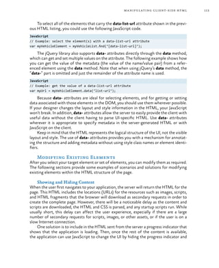 113manipulating client-side html
To select all of the elements that carry the data-list-url attribute shown in the previ-
ous HTML listing, you could use the following JavaScript code.
JavaScript
// Example: select the element(s) with a data-list-url attribute
var myVehicleElement = myVehicleList.find(‘[data-list-url]’);
The jQuery library also supports data- attributes directly through the data method,
which can get and set multiple values on the attribute. The following example shows how
you can get the value of the metadata (the value of the name/value pair) from a refer-
enced element using the data method. Note that when using jQuery’s data method, the
“data-” part is omitted and just the remainder of the attribute name is used.
JavaScript
// Example: get the value of a data-list-url attribute
var myUrl = myVehicleElement.data(‘list-url’);
Because data- attributes are ideal for selecting elements, and for getting or setting
data associated with those elements in the DOM, you should use them wherever possible.
If your designer changes the layout and style information in the HTML, your JavaScript
won’t break. In addition, data- attributes allow the server to easily provide the client with
useful data without the client having to parse UI-specific HTML. Use data- attributes
wherever it is appropriate to specify metadata in the server-generated HTML or with
JavaScript on the client.
Keep in mind that the HTML represents the logical structure of the UI, not the visible
layout and style. The use of data- attributes provides you with a mechanism for annotat-
ing the structure and adding metadata without using style class names or element identi-
fiers.
Modifying Existing Elements
After you select your target element or set of elements, you can modify them as required.
The following sections provide some examples of scenarios and solutions for modifying
existing elements within the HTML structure of the page.
Showing and Hiding Content
When the user first navigates to your application, the server will return the HTML for the
page. This HTML includes the locations (URLs) for the resources such as images, scripts,
and HTML fragments that the browser will download as secondary requests in order to
create the complete page. However, there will be a noticeable delay as the content and
scripts are downloaded, the HTML and CSS is parsed, and any startup scripts run. While
usually short, this delay can affect the user experience, especially if there are a large
number of secondary requests for scripts, images, or other assets, or if the user is on a
slow Internet connection.
One solution is to include in the HTML sent from the server a progress indicator that
shows that the application is loading. Then, once the rest of the content is available,
the application can use JavaScript to change the UI by hiding the progress indicator and
 