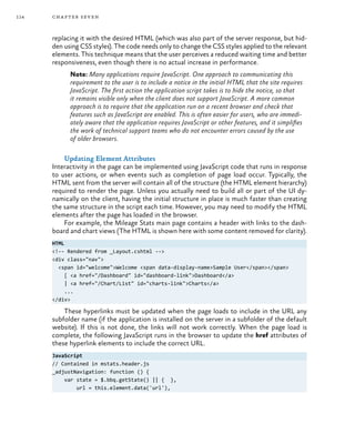 114 chapter seven
replacing it with the desired HTML (which was also part of the server response, but hid-
den using CSS styles). The code needs only to change the CSS styles applied to the relevant
elements. This technique means that the user perceives a reduced waiting time and better
responsiveness, even though there is no actual increase in performance.
Note: Many applications require JavaScript. One approach to communicating this
requirement to the user is to include a notice in the initial HTML that the site requires
JavaScript. The first action the application script takes is to hide the notice, so that
it remains visible only when the client does not support JavaScript. A more common
approach is to require that the application run on a recent browser and check that
features such as JavaScript are enabled. This is often easier for users, who are immedi-
ately aware that the application requires JavaScript or other features, and it simplifies
the work of technical support teams who do not encounter errors caused by the use
of older browsers.
Updating Element Attributes
Interactivity in the page can be implemented using JavaScript code that runs in response
to user actions, or when events such as completion of page load occur. Typically, the
HTML sent from the server will contain all of the structure (the HTML element hierarchy)
required to render the page. Unless you actually need to build all or part of the UI dy-
namically on the client, having the initial structure in place is much faster than creating
the same structure in the script each time. However, you may need to modify the HTML
elements after the page has loaded in the browser.
For example, the Mileage Stats main page contains a header with links to the dash-
board and chart views (The HTML is shown here with some content removed for clarity).
HTML
<!-- Rendered from _Layout.cshtml -->
<div class="nav">
<span id="welcome">Welcome <span data-display-name>Sample User</span></span>
[ <a href="/Dashboard" id="dashboard-link">Dashboard</a>
| <a href="/Chart/List" id="charts-link">Charts</a>
...
</div>
These hyperlinks must be updated when the page loads to include in the URL any
subfolder name (if the application is installed on the server in a subfolder of the default
website). If this is not done, the links will not work correctly. When the page load is
complete, the following JavaScript runs in the browser to update the href attributes of
these hyperlink elements to include the correct URL.
JavaScript
// Contained in mstats.header.js
_adjustNavigation: function () {
var state = $.bbq.getState() || { },
url = this.element.data('url'),
 