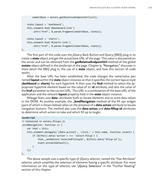 115manipulating client-side html
newUrlBase = mstats.getRelativeEndpointUrl(url);
state.layout = 'dashboard';
this.element.find('#dashboard-link')
.attr('href', $.param.fragment(newUrlBase, state));
state.layout = 'charts';
this.element.find('#charts-link')
.attr('href', $.param.fragment(newUrlBase, state));
},
The first part of this code uses the jQuery Back Button and Query (BBQ) plug-in to
create a state object and get the actual base URL of the page. This value is discovered on
the server and can be obtained from the getRelativeEndpointUrl method of the global
mstats object defined in the JavaScript of the page. Chapter 9, “Navigation,” discusses in
more detail the BBQ plug-in, the use of a state object, and how this section of code
works.
After the base URL has been established, the code changes the name/value pair
named layout within the state object instance so that it specifies the correct layout style
(dashboard or charts) for each hyperlink. It then uses the find method to select the ap-
propriate hyperlink element based on the value of its id attribute, and sets the value of
the href parameter to the correct URL. This URL is a combination of the base URL of the
application and the relevant layout property held in the state object instance.
Mileage Stats uses data- attributes both to locate elements and to store data values
in the DOM. As another example, the _bindNavigation method of the fill ups widget
(part of which is shown below) relies on the presence of a data-action attribute to locate
navigation buttons. The method also uses the data-action and data-fillup-id attributes
to determine which action to take and which fill up to target.
JavaScript
// Contained in mstats.fillups.js
_bindNavigation: function () {
var that = this;
this.element.delegate('[data-action]', 'click.' + this.name, function (event) {
if ($(this).data('action') === 'select-fillup') {
that._setOption('selectedFillupId', $(this).data('fillup-id'));
event.preventDefault();
}
});
},
The above sample uses a specific type of jQuery selector, named the “Has Attribute”
selector, which simplifies the selection of elements having a specific attribute. For more
information on this type of selector, see “jQuery Selectors” in the “Further Reading”
section of this chapter.
 