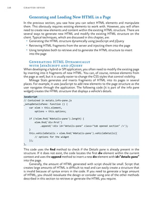 116 chapter seven
Generating and Loading New HTML in a Page
In the previous section, you saw how you can select HTML elements and manipulate
them. This obviously requires existing elements to work with. However, you will often
need to create new elements and content within the existing HTML structure. There are
several ways to generate new HTML and modify the existing HTML structure on the
client. Typical techniques, which are discussed in this chapter, are:
•	 Generating the HTML structure dynamically using JavaScript and jQuery
•	 Retrieving HTML fragments from the server and injecting them into the page
•	 Using templates both to retrieve and to generate the HTML structure to insert
into the page
Generating HTML Dynamically
with JavaScript and jQuery
When developing a hybrid or SPI application, you often need to modify the existing page
by inserting into it fragments of new HTML. You can, of course, remove elements from
the page as well, but it is usually easier to change the CSS styles that control visibility.
Mileage Stats generates and inserts fragments of HTML into its pages in several
places. For example, it uses JavaScript to add new elements to the page structure as the
user navigates through the application. The following code (it is part of the info pane
widget) creates the HTML structure that displays a vehicle’s details.
JavaScript
// Contained in mstats.info-pane.js
_setupDetailsPane: function () {
var elem = this.element,
options = this.options;
if (!elem.find('#details-pane').length) {
elem.find('div:first')
.append('<div id="details-pane" class="tab opened section" />');
}
this.vehicleDetails = elem.find('#details-pane').vehicleDetails({
// options for the widget
});
},
This code uses the find method to check if the Details pane is already present in the
structure. If it does not exist, the code locates the first div element within the current
context and uses the append method to insert a new div element with id=”details-pane”
into the page.
Generally, the amount of HTML generated with script should be small. Script that
creates large amounts of HTML is difficult to read and can easily create a structure that
is invalid because of syntax errors in the code. If you need to generate a large amount
of HTML, you should reevaluate the design or consider using one of the other methods
described in this section to retrieve or generate the HTML you require.
 