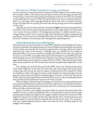 117manipulating client-side html
Retrieving HTML Fragments from the Server
In some situations, it may make sense to retrieve an HTML fragment from another source
(for example, a URL on the web server) and inject it directly into the page, perhaps after
manipulating it, rather than dynamically generating the content on the client. For example,
it may make sense to reuse an HTML form generated on the server and dynamically em-
bed it in a web page, rather than generating the entire form and its contents with Java
Script. This approach can simplify the client-side code by moving some of the complexity
to the server.
Typically, you will use Ajax methods, including the load method of existing elements,
to load the new content asynchronously, directly into the target element. An alternative
is to retrieve the new content in the background, perhaps in a hidden element or as a
string variable, and then insert it into the page at the appropriate location using JavaScript
and jQuery. The final version of Mileage Stats does not retrieve HTML fragments from
the server. However, this technique was investigated during development.
Content Retrieval Decisions in Mileage Stats
Now that we’ve arrived at the topic of using HTML fragments and templates, let’s take a
moment to talk about the design process our team followed while looking for the optimal
solution. Since we knew that we wanted to support both a full-page reload and a hybrid
experience for most of the features in Mileage Stats, we realized that we needed to
generate HTML on the server as well as manipulate the HTML on the client. Our goal was
to reuse as much HTML as possible, following the Don’t Repeat Yourself (DRY) principle.
Unfortunately, this was more difficult than expected. The markup necessary for the full-
page reload scenarios was rendered as large chunks of HTML combined with data, while
the markup needed for the SPI scenarios was focused and generally independent of the
data.
Our strategy was to break the server-side HTML views into small, granular, partial
views (small fragments of the UI). The client-side code could request the partial views
using an Ajax call, and use the result to replace a small portion of the rendered UI. When
we needed to reload a full page, the server could assemble the requested page from the
granular partial views and send the complete page to the client. In this way, none of the
HTML would be duplicated. We envisioned the final result as a set of composable blocks
that could be used to build the UI structure for both scenarios.
Once we began implementing this strategy, we found that the code quickly became
very complicated. Both the controller and the view code became intertwined and confus-
ing. Many conditional blocks were required to share the numerous partial views between
the server-side and client-side code.
Back on the client side, widgets were given URLs to request the partial views they
needed. This had a number of drawbacks. First, it increased the surface area of the server
by exposing the additional endpoints the widgets needed to request the necessary HTML
fragments. Second, the number of Ajax calls made by the client increased because each
widget needed to retrieve both the required data and the partial views. The increase in
calls also created additional failure points and made the error handling code for the
widgets more complex.
 