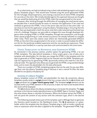 118 chapter seven
As an alternative, we had considered using a client-side templating engine such as the
jQuery Templates plug-in. That would have involved using the server-generated HTML
for the full-page reload experience, and creating a second set of client HTML templates
for use only on the client. We initially decided against this approach because we thought
that we would be duplicating all of the HTML code that was generated on the server.
However, after working through the difficulties of managing the small partial views,
we decided that it would actually be easier to maintain the application if we used two
methods to generate the HTML—one on the server side and one on the client side—so
we chose to rewrite the application using the jQuery Template plug-in. Ensuring that the
HTML that was duplicated in both the server and client code remained synchronized was
a bit of a challenge. However, we were able to mitigate this issue through developer dili-
gence when changing HTML or HTML templates, through test automation, and through
either paired programming or code reviews (a practice we already followed to mitigate
other risks). There were also several cases where we intentionally generated different
HTML on the client than we generated on the server in order to accommodate the differ-
ent UIs for the JavaScript-enabled experience and the non-JavaScript experience. These
situations were handled on a case-by-case basis and communicated to the entire team.
Using Templates to Retrieve and Generate HTML
As mentioned in the previous section, another option for generating HTML is to use
HTML templates. The idea behind templates is fairly simple: given a set of data and a
template with placeholders for the data, you merge the HTML in the template with the
data to generate an HTML fragment that can be inserted into the DOM. Templates pro-
vide the opportunity for generating HTML dynamically without the need for a lot of Ja-
vaScript code. This approach also allows you to generate the HTML using standard design
tools, and to insert the placeholders for the data afterwards.
There are a number of HTML templating engines that can be used. As you saw, Mile-
age Stats uses the jQuery Templates plug-in because it was a natural fit after the team
decided to use jQuery and jQuery UI.
Anatomy of a jQuery Template
jQuery templates consist of HTML and placeholders for data. By convention, jQuery
templates usually reside in a script element that has a unique value for its id attribute, and
a type attribute set to type=”text/x-jquery-tmpl”. The template script element can be
located within any HTML element in the structure; it does not have to be located where
the result will be displayed.
The id attribute allows the jQuery template plug-in to locate the template. The type
attribute is the Internet media type (also known as the MIME Type or Content Type), and
the value shown above is unknown to browsers. When the browser parses the HTML, it
will not parse the content of any section with the unknown type, which is the desired
result.
The following example shows part of the template used in Mileage Stats to generate
the Statistics panel located on the Dashboard screen. The ${…} expression is a place-
holder within the template that the jQuery Template plug-in uses to render a JavaScript
value or expression when the data is applied to the template. The generated HTML frag-
 