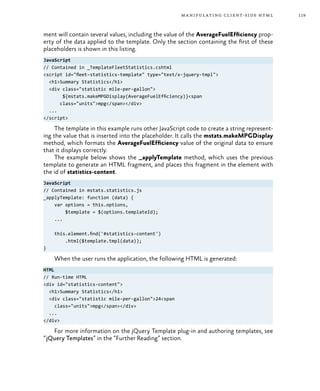 119manipulating client-side html
ment will contain several values, including the value of the AverageFuelEfficiency prop-
erty of the data applied to the template. Only the section containing the first of these
placeholders is shown in this listing.
JavaScript
// Contained in _TemplateFleetStatistics.cshtml
<script id="fleet-statistics-template" type="text/x-jquery-tmpl">
<h1>Summary Statistics</h1>
<div class="statistic mile-per-gallon">
${mstats.makeMPGDisplay(AverageFuelEfficiency)}<span
class="units">mpg</span></div>
...
</script>
The template in this example runs other JavaScript code to create a string represent-
ing the value that is inserted into the placeholder. It calls the mstats.makeMPGDisplay
method, which formats the AverageFuelEfficiency value of the original data to ensure
that it displays correctly.
The example below shows the _applyTemplate method, which uses the previous
template to generate an HTML fragment, and places this fragment in the element with
the id of statistics-content.
JavaScript
// Contained in mstats.statistics.js
_applyTemplate: function (data) {
var options = this.options,
$template = $(options.templateId);
...
this.element.find('#statistics-content')
.html($template.tmpl(data));
}
When the user runs the application, the following HTML is generated:
HTML
// Run-time HTML
<div id="statistics-content">
<h1>Summary Statistics</h1>
<div class="statistic mile-per-gallon">24<span
class="units">mpg</span></div>
...
</div>
For more information on the jQuery Template plug-in and authoring templates, see
“jQuery Templates” in the “Further Reading” section.
 