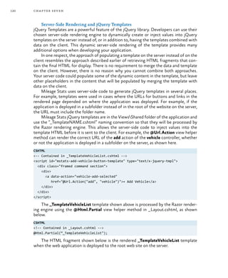 120 chapter seven
Server-Side Rendering and jQuery Templates
jQuery Templates are a powerful feature of the jQuery library. Developers can use their
chosen server-side rendering engine to dynamically create or inject values into jQuery
templates on the server instead of, or in addition to, having the templates combined with
data on the client. This dynamic server-side rendering of the template provides many
additional options when developing your application.
In one respect, the approach of populating a template on the server instead of on the
client resembles the approach described earlier of retrieving HTML fragments that con-
tain the final HTML for display. There is no requirement to merge the data and template
on the client. However, there is no reason why you cannot combine both approaches.
Your server code could populate some of the dynamic content in the template, but leave
other placeholders in the content that will be populated by merging the template with
data on the client.
Mileage Stats uses server-side code to generate jQuery templates in several places.
For example, templates were used in cases where the URLs for buttons and links in the
rendered page depended on where the application was deployed. For example, if the
application is deployed in a subfolder instead of in the root of the website on the server,
the URL must include the folder name.
Mileage Stats jQuery templates are in the ViewsShared folder of the application and
use the “_TemplateNAME.cshtml” naming convention so that they will be processed by
the Razor rendering engine. This allows the server-side code to inject values into the
template HTML before it is sent to the client. For example, the @Url.Action view helper
method can render the correct URL of the add action of the vehicle controller, whether
or not the application is deployed in a subfolder on the server, as shown here.
CSHTML
<-- Contained in _TemplateVehicleList.cshtml -->
<script id="mstats-add-vehicle-button-template" type="text/x-jquery-tmpl">
<div class="framed command section">
<div>
<a data-action="vehicle-add-selected"
href="@Url.Action("add", "vehicle")">+ Add Vehicle</a>
</div>
</div>
</script>
The _TemplateVehicleList template shown above is processed by the Razor render-
ing engine using the @Html.Partial view helper method in _Layout.cshtml, as shown
below.
CSHTML
<!-- Contained in _Layout.cshtml -->
@Html.Partial(“_TemplateVehicleList");
The HTML fragment shown below is the rendered _TemplateVehicleList template
when the web application is deployed to the root web site on the server.
 
