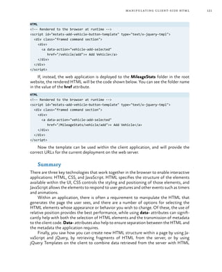 121manipulating client-side html
HTML
<!-- Rendered to the browser at runtime -->
<script id="mstats-add-vehicle-button-template" type="text/x-jquery-tmpl">
<div class="framed command section">
<div>
<a data-action="vehicle-add-selected"
href="/vehicle/add">+ Add Vehicle</a>
</div>
</div>
</script>
If, instead, the web application is deployed to the MileageStats folder in the root
website, the rendered HTML will be the code shown below. You can see the folder name
in the value of the href attribute.
HTML
<!-- Rendered to the browser at runtime -->
<script id="mstats-add-vehicle-button-template" type="text/x-jquery-tmpl">
<div class="framed command section">
<div>
<a data-action="vehicle-add-selected"
href="/MileageStats/vehicle/add">+ Add Vehicle</a>
</div>
</div>
</script>
Now the template can be used within the client application, and will provide the
correct URLs for the current deployment on the web server.
Summary
There are three key technologies that work together in the browser to enable interactive
applications: HTML, CSS, and JavaScript. HTML specifies the structure of the elements
available within the UI, CSS controls the styling and positioning of those elements, and
JavaScript allows the elements to respond to user gestures and other events such as timers
and animations.
Within an application, there is often a requirement to manipulate the HTML that
generates the page the user sees, and there are a number of options for selecting the
HTML elements whose appearance or behavior you wish to change. Of these, the use of
relative position provides the best performance, while using data- attributes can signifi-
cantly help with both the selection of HTML elements and the transmission of metadata
to the client code. Data- attributes also help to ensure separation between the HTML and
the metadata the application requires.
Finally, you saw how you can create new HTML structure within a page by using Ja-
vaScript and jQuery, by retrieving fragments of HTML from the server, or by using
jQuery Templates on the client to combine data retrieved from the server with HTML
 