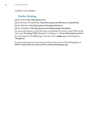 122 chapter seven
included in the templates.
Further Reading
jQuery Home Page: http://jquery.com
jQuery Browser Compatibility: http://docs.jquery.com/Browser_Compatibility
jQuery Selectors: http://api.jquery.com/category/selectors
jQuery Templates: http://api.jquery.com/category/plugins/templates
For more information on how the server can provide the correct initial HTML to the
client, see “Providing HTML Structure” in Chapter 11, “Server-Side Implementation.”
For more detail on the BBQ plug-in and the use of a state object, see Chapter 9,
“Navigation.”
To access web resources more easily, see the online version of the bibliography on
MSDN: http://msdn.microsoft.com/en-us/library/hh404094.aspx.
 