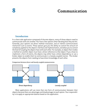 123
Introduction
In a client-side application composed of discrete objects, many of those objects need to
communicate with one another. You have a few options when deciding how they do this.
Generally, your options are direct method invocation, and an indirect communication
mechanism such as events. These options give you the ability to control the amount of
complexity applied to the object’s interface and implementation, and allow you to control
the level of coupling the objects have with each other. For example, an object that invokes
a method on another object must have a direct reference to that object. If you chose to
implement a form of events, the objects may either have a direct dependency or use a
broker object to enable them to communicate in a loosely coupled manner. This broker
prevents the objects from needing to have direct knowledge of each other.
Comparison between direct and loosely coupled communication
Most applications will use more than one form of communication between their
objects because there are advantages and disadvantages to each option. Your responsibil-
ity is to apply an appropriate balance based on the application.
Communication8
 