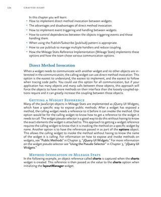 124 chapter eight
In this chapter you will learn:
•	 How to implement direct method invocation between widgets.
•	 The advantages and disadvantages of direct method invocation.
•	 How to implement event triggering and handling between widgets.
•	 How to control dependencies between the objects triggering events and those
handling them.
•	 When using the Publish/Subscribe (pub/sub) pattern is appropriate.
•	 How to use pub/sub to manage multiple handlers and reduce coupling.
•	 How the Mileage Stats Reference Implementation (Mileage Stats) implements these
options and how the team chose various communication options.
Direct Method Invocation
When a widget needs to communicate with another widget and no other objects are in-
terested in the communication, the calling widget can use direct method invocation. This
option is the easiest to understand, the easiest to implement, and the easiest to follow
when tracing code paths. You could use this option for all communication, but if your
application has many objects and many calls between those objects, this approach will
force the objects to have more methods on their interface than the loosely-coupled op-
tions require and it can greatly increase the coupling between those objects.
Getting a Widget Reference
Many of the JavaScript objects in Mileage Stats are implemented as jQuery UI Widgets,
which have a specific way to expose public methods. After a widget has exposed a
method, the calling widget needs a reference to it before it can invoke the method. One
option would be for the calling widget to know how to get a reference to the widget it
needs to call. The widget pseudo selector is a good way to do this without having to know
the exact elements the widget is attached to. This approach to getting a widget reference
requires the calling widget to know that it is invoking the method on a specific widget by
name. Another option is to have the references passed in as part of the options object.
This allows the calling widget to invoke the method without having to know the name
of the widget it is calling. For information on how to expose and invoke methods on
widgets, see “Public Methods” in Chapter 3, “jQuery UI Widgets.” For more information
on the widget pseudo selector see “Using the Pseudo Selector” in Chapter 3, “jQuery UI
Widgets.”
Method Invocation in Mileage Stats
In the following example, an object reference called charts is captured when the charts
widget is created. This reference is then passed as the value to the charts option when
initializing the layoutManager widget.
 