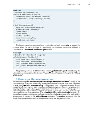 125communication
JavaScript
// Contained in mileagestats.js
charts = $('#main-chart').charts({
sendRequest: mstats.dataManager.sendRequest,
invalidateData: mstats.dataManager.resetData
});
$('body').layoutManager({
subscribe: mstats.pubsub.subscribe,
pinnedSite: mstats.pinnedSite,
charts: charts,
header: header,
infoPane: infoPane,
summaryPane: summaryPane,
vehicleList: vehicleList
});
The layout manager uses this reference to invoke methods on the charts widget. For
example, when the layout manager is coordinating the transition to the charts layout, it
calls the chart’s moveOnScreenFromRight method.
JavaScript
// Contained in mstats.layout-manager.js
_goToChartsLayout: function() {
this._summaryPane('moveOffScreen');
this._vehicleList('moveOffScreen');
this._infoPane('moveOffScreenToRight');
this._charts('moveOnScreenFromRight');
},
You probably noticed that the method calls in _goToChartsLayout are not using the
calling convention described in the see “Public Methods” section in Chapter 3, “jQuery
UI Widgets.”
A Helper for Method Invocation
Rather than using this.options.widgetName.widgetName(‘methodName’), many of the
calls in Mileage Stats, and particularly in the previous code example, have been simplified
to this._widgetName(‘methodName’). Mileage Stats uses a helper for method invoca-
tion to improve readability. This isn’t necessary; the long form works fine, but the helper
method does take advantage of the dynamic nature of JavaScript and can make the code
more readable and less repetitive. The setupWidgetInvocationMethods function dy-
namically creates an underscore-prefixed method on the host argument for each widget
whose name is passed in the widgetNames argument. The options argument tells the
helper function where to find the implementation of the widget functions.
 
