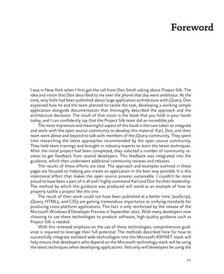 xv
Foreword
I was in New York when I first got the call from Don Smith asking about Project Silk. The
idea and vision that Don described to me over the phone that day were ambitious. At the
time, very little had been published about large application architecture with jQuery. Don
explained how he and the team planned to tackle the task, developing a working sample
application alongside documentation that thoroughly described the approach and the
architecture decisions. The result of that vision is the book that you hold in your hands
today, and I can confidently say that the Project Silk team did an incredible job.
The most impressive and meaningful aspect of this book is the care taken to integrate
and work with the open source community to develop this material. Karl, Don, and their
team went above and beyond to talk with members of the jQuery community. They spent
time researching the latest approaches recommended by the open source community.
They held team trainings and brought in industry experts to learn the latest techniques.
After the initial project had been completed, they solicited a number of community re-
views to get feedback from several developers. This feedback was integrated into the
guidance, which then underwent additional community reviews and releases.
The results of these efforts are clear. The approach and examples outlined in these
pages are focused on helping you create an application in the best way possible. It is this
intentional effort that makes the open source process sustainable. I couldn’t be more
proud to have been a part of it all and I highly commend Karl and Don for their leadership.
The method by which this guidance was produced will stand as an example of how to
properly tackle a project like this one.
The result of their work could not have been published at a better time. JavaScript,
jQuery, HTML5, and CSS3 are gaining tremendous importance as unifying standards for
producing cross-platform applications. This fact is only reinforced by the release of the
Microsoft Windows 8 Developer Preview in September 2011. With many developers now
choosing to use these technologies to produce software, high-quality guidance such as
Project Silk is needed.
With this renewed emphasis on the use of these technologies, comprehensive guid-
ance is required to leverage their full potential. The methods described here for how to
successfully integrate standard web technologies into the Microsoft ASP.NET stack will
help ensure that developers who depend on the Microsoft technology stack will be using
the latest techniques when developing applications. Not only will developers be using the
 