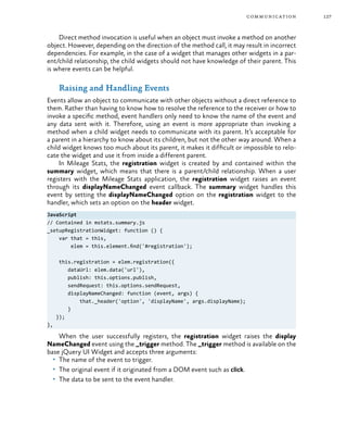 127communication
Direct method invocation is useful when an object must invoke a method on another
object. However, depending on the direction of the method call, it may result in incorrect
dependencies. For example, in the case of a widget that manages other widgets in a par-
ent/child relationship, the child widgets should not have knowledge of their parent. This
is where events can be helpful.
Raising and Handling Events
Events allow an object to communicate with other objects without a direct reference to
them. Rather than having to know how to resolve the reference to the receiver or how to
invoke a specific method, event handlers only need to know the name of the event and
any data sent with it. Therefore, using an event is more appropriate than invoking a
method when a child widget needs to communicate with its parent. It’s acceptable for
a parent in a hierarchy to know about its children, but not the other way around. When a
child widget knows too much about its parent, it makes it difficult or impossible to relo-
cate the widget and use it from inside a different parent.
In Mileage Stats, the registration widget is created by and contained within the
summary widget, which means that there is a parent/child relationship. When a user
registers with the Mileage Stats application, the registration widget raises an event
through its displayNameChanged event callback. The summary widget handles this
event by setting the displayNameChanged option on the registration widget to the
handler, which sets an option on the header widget.
JavaScript
// Contained in mstats.summary.js
_setupRegistrationWidget: function () {
var that = this,
elem = this.element.find('#registration');
this.registration = elem.registration({
dataUrl: elem.data('url'),
publish: this.options.publish,
sendRequest: this.options.sendRequest,
displayNameChanged: function (event, args) {
that._header('option', 'displayName', args.displayName);
}
});
},
When the user successfully registers, the registration widget raises the display
NameChanged event using the _trigger method. The _trigger method is available on the
base jQuery UI Widget and accepts three arguments:
•	 The name of the event to trigger.
•	 The original event if it originated from a DOM event such as click.
•	 The data to be sent to the event handler.
 
