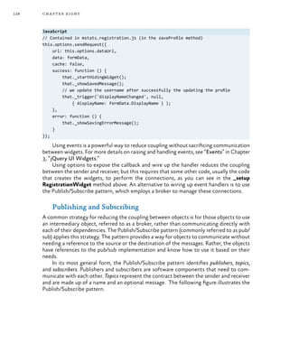 128 chapter eight
JavaScript
// Contained in mstats.registration.js (in the saveProfile method)
this.options.sendRequest({
url: this.options.dataUrl,
data: formData,
cache: false,
success: function () {
that._startHidingWidget();
that._showSavedMessage();
// we update the username after successfully the updating the profile
that._trigger('displayNameChanged', null,
{ displayName: formData.DisplayName } );
},
error: function () {
that._showSavingErrorMessage();
}
});
Using events is a powerful way to reduce coupling without sacrificing communication
between widgets. For more details on raising and handling events, see “Events” in Chapter
3, “jQuery UI Widgets.”
Using options to expose the callback and wire up the handler reduces the coupling
between the sender and receiver, but this requires that some other code, usually the code
that creates the widgets, to perform the connections, as you can see in the _setup
RegistrationWidget method above. An alternative to wiring up event handlers is to use
the Publish/Subscribe pattern, which employs a broker to manage these connections.
Publishing and Subscribing
A common strategy for reducing the coupling between objects is for those objects to use
an intermediary object, referred to as a broker, rather than communicating directly with
each of their dependencies. The Publish/Subscribe pattern (commonly referred to as pub/
sub) applies this strategy. The pattern provides a way for objects to communicate without
needing a reference to the source or the destination of the messages. Rather, the objects
have references to the pub/sub implementation and know how to use it based on their
needs.
In its most general form, the Publish/Subscribe pattern identifies publishers, topics,
and subscribers. Publishers and subscribers are software components that need to com-
municate with each other. Topics represent the contract between the sender and receiver
and are made up of a name and an optional message. The following figure illustrates the
Publish/Subscribe pattern.
 
