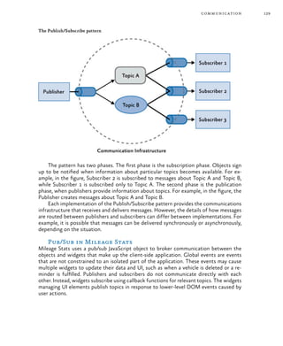 129communication
The Publish/Subscribe pattern
The pattern has two phases. The first phase is the subscription phase. Objects sign
up to be notified when information about particular topics becomes available. For ex-
ample, in the figure, Subscriber 2 is subscribed to messages about Topic A and Topic B,
while Subscriber 1 is subscribed only to Topic A. The second phase is the publication
phase, when publishers provide information about topics. For example, in the figure, the
Publisher creates messages about Topic A and Topic B.
Each implementation of the Publish/Subscribe pattern provides the communications
infrastructure that receives and delivers messages. However, the details of how messages
are routed between publishers and subscribers can differ between implementations. For
example, it is possible that messages can be delivered synchronously or asynchronously,
depending on the situation.
Pub/Sub in Mileage Stats
Mileage Stats uses a pub/sub JavaScript object to broker communication between the
objects and widgets that make up the client-side application. Global events are events
that are not constrained to an isolated part of the application. These events may cause
multiple widgets to update their data and UI, such as when a vehicle is deleted or a re-
minder is fulfilled. Publishers and subscribers do not communicate directly with each
other. Instead, widgets subscribe using callback functions for relevant topics. The widgets
managing UI elements publish topics in response to lower-level DOM events caused by
user actions.
 