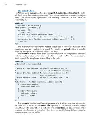 130 chapter eight
The pubsub Object
The Mileage Stats’ pubsub interface provides publish, subscribe, and unsubscribe meth-
ods. Each method requires an event name. These events are defined in mstats.events.js as
objects that behave like string constants. The following code shows the interface of the
pubsub object.
JavaScript
// Contained in mstats.pubsub.js
mstats.pubsub = (function () {
var queue = [],
that = {};
that.publish = function (eventName, data) { ... };
that.subscribe = function (eventName, callback, context) { ... };
that.unsubscribe = function (eventName, callback, context) { ... };
return that;
}();
The mechanism for creating the pubsub object uses an immediate function which
executes as soon as its definition is parsed. As a result, the pubsub object is available
simply by adding the mstats.pubsub.js file to the page.
The subscribe method stores event subscriptions, which are comprised of a callback
in the form of a function and a context in the form of an object. More than one subscrip-
tion is possible for a single event name. Here is the code.
JavaScript
// Contained in mstats.pubsub.js
/**
* @param {string} eventName The name of the event to publish
* Uses a slash notation for consistency
* @param {function} callback The function to be called when the
* event is published.
* @param {object} context The context to execute the callback
*/
that.subscribe = function (eventName, callback, context) {
if (!queue[eventName]) {
queue[eventName] = [];
}
queue[eventName].push({
callback: callback,
context: context
});
};
The subscribe method modifies the queue variable. It adds a new array element for
the name that is passed as the eventName argument if that element does not already
exist. Then, it adds a new object to that array with the callback and context fields. These
fields store the function to be invoked when the event is published, and the context that
function should execute within.
 