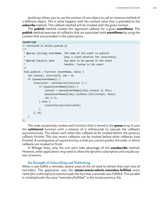 131communication
JavaScript allows you to use the context of one object to call an instance method of
a different object. This is what happens with the context value that is provided to the
subscribe method. The callback method will be invoked with the given context.
The publish method invokes the registered callback for a given eventName. The
publish method executes all callbacks that are associated with eventName by using the
context that was provided in the subscription.
JavaScript
// Contained in mstats.pubsub.js
/**
* @param {string} eventName The name of the event to publish
* Uses a slash notation for consistency
* @param {object} data Any data to be passed to the event
* handler. Custom to the event.
*/
that.publish = function (eventName, data) {
var context, intervalId, idx = 0;
if (queue[eventName]) {
intervalId = setInterval(function () {
if (queue[eventName][idx]) {
context = queue[eventName][idx].context || this;
queue[eventName][idx].callback.call(context, data);
idx += 1;
} else {
clearInterval(intervalId);
}
}, 0);
}
};
The code successively invokes each function that is stored in the queue array. It uses
the setInterval function with a timeout of 0 milliseconds to execute the callbacks
asynchronously. This allows each subscriber callback to be invoked before the previous
callback finishes. This also means callbacks can be invoked before other callbacks have
finished. A consequence of asynchronicity is that you cannot predict the order in which
callbacks are invoked or finish.
In Mileage Stats, only the unit tests take advantage of the unsubscribe method.
However, other applications may need to allow the dynamic subscription and unsubscrip-
tion of events.
An Example of Subscribing and Publishing
When a user fulfills a reminder, several areas of the UI need to refresh their own lists of
reminders. The application uses the mstats.events.vehicle.reminders.fulfilled event
name (this is the topic) to communicate the fact that a reminder was fulfilled. This variable
is initialized with the value “reminders/fulfilled” in the mstats.events.js file.
 