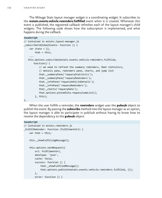 132 chapter eight
The Mileage Stats layout manager widget is a coordinating widget. It subscribes to
the mstats.events.vehicle.reminders.fulfilled event when it is created. Whenever this
event is published, the registered callback refreshes each of the layout manager’s child
widgets. The following code shows how the subscription is implemented, and what
happens during the callback.
JavaScript
// Contained in mstats.layout-manager.js
_subscribeToGlobalEvents: function () {
var state = {},
that = this;
...
this.options.subscribe(mstats.events.vehicle.reminders.fulfilled,
function() {
// we need to refresh the summary reminders, fleet statistics,
// details pane, reminders pane, charts, and jump list
that._summaryPane('requeryStatistics');
that._summaryPane('requeryReminders');
that._infoPane('requeryVehicleDetails');
that._infoPane('requeryReminders');
that._charts('requeryData');
that.options.pinnedSite.requeryJumpList();
}, this);
},
When the user fulfills a reminder, the reminders widget uses the pubsub object to
publish the event. By passing the subscribe method into the layout manager as an option,
the layout manager is able to participate in pub/sub without having to know how to
resolve the dependency to the pubsub object.
JavaScript
// Contained in mstats.reminders.js
_fulfillReminder: function (fulfillmentUrl) {
var that = this;
this._showFulfillingMessage();
this.options.sendRequest({
url: fulfillmentUrl,
dataType: 'json',
cache: false,
success: function () {
that._showFulfilledMessage();
that.options.publish(mstats.events.vehicle.reminders.fulfilled, {});
},
error: function () {
 