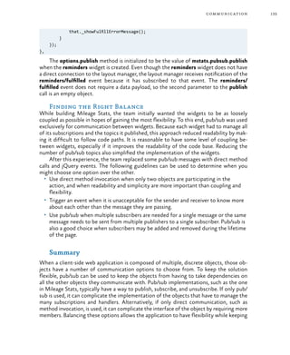 133communication
that._showFulfillErrorMessage();
}
});
},
The options.publish method is initialized to be the value of mstats.pubsub.publish
when the reminders widget is created. Even though the reminders widget does not have
a direct connection to the layout manager, the layout manager receives notification of the
reminders/fulfilled event because it has subscribed to that event. The reminders/
fulfilled event does not require a data payload, so the second parameter to the publish
call is an empty object.
Finding the Right Balance
While building Mileage Stats, the team initially wanted the widgets to be as loosely
coupled as possible in hopes of gaining the most flexibility. To this end, pub/sub was used
exclusively for communication between widgets. Because each widget had to manage all
of its subscriptions and the topics it published, this approach reduced readability by mak-
ing it difficult to follow code paths. It is reasonable to have some level of coupling be-
tween widgets, especially if it improves the readability of the code base. Reducing the
number of pub/sub topics also simplified the implementation of the widgets.
After this experience, the team replaced some pub/sub messages with direct method
calls and jQuery events. The following guidelines can be used to determine when you
might choose one option over the other.
•	 Use direct method invocation when only two objects are participating in the
action, and when readability and simplicity are more important than coupling and
flexibility.
•	 Trigger an event when it is unacceptable for the sender and receiver to know more
about each other than the message they are passing.
•	 Use pub/sub when multiple subscribers are needed for a single message or the same
message needs to be sent from multiple publishers to a single subscriber. Pub/sub is
also a good choice when subscribers may be added and removed during the lifetime
of the page.
Summary
When a client-side web application is composed of multiple, discrete objects, those ob-
jects have a number of communication options to choose from. To keep the solution
flexible, pub/sub can be used to keep the objects from having to take dependencies on
all the other objects they communicate with. Pub/sub implementations, such as the one
in Mileage Stats, typically have a way to publish, subscribe, and unsubscribe. If only pub/
sub is used, it can complicate the implementation of the objects that have to manage the
many subscriptions and handlers. Alternatively, if only direct communication, such as
method invocation, is used, it can complicate the interface of the object by requiring more
members. Balancing these options allows the application to have flexibility while keeping
 
