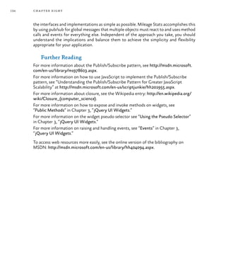 134 chapter eight
the interfaces and implementations as simple as possible. Mileage Stats accomplishes this
by using pub/sub for global messages that multiple objects must react to and uses method
calls and events for everything else. Independent of the approach you take, you should
understand the implications and balance them to achieve the simplicity and flexibility
appropriate for your application.
Further Reading
For more information about the Publish/Subscribe pattern, see http://msdn.microsoft.
com/en-us/library/ms978603.aspx.
For more information on how to use JavaScript to implement the Publish/Subscribe
pattern, see “Understanding the Publish/Subscribe Pattern for Greater JavaScript
Scalability” at http://msdn.microsoft.com/en-us/scriptjunkie/hh201955.aspx.
For more information about closure, see the Wikipedia entry: http://en.wikipedia.org/
wiki/Closure_(computer_science).
For more information on how to expose and invoke methods on widgets, see
“Public Methods” in Chapter 3, “jQuery UI Widgets.”
For more information on the widget pseudo selector see “Using the Pseudo Selector”
in Chapter 3, “jQuery UI Widgets.”
For more information on raising and handling events, see “Events” in Chapter 3,
“jQuery UI Widgets.”
To access web resources more easily, see the online version of the bibliography on
MSDN: http://msdn.microsoft.com/en-us/library/hh404094.aspx.
 