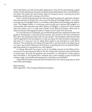 xvi
latest techniques to build maintainable applications, they will be participating as good
citizens of the web by practicing the standards-based development that is exemplified in
this book. This makes the web a better place for everyone, and it is exciting to see the
leadership role Microsoft is taking in this effort.
From a technical perspective, the most exciting thing about the approach and guid-
ance documented in Project Silk is the use of the jQuery UI Widget Pattern. In my per-
sonal opinion, the Widget Pattern is incredibly underutilized when building web applica-
tions. The Widget Pattern is a technique used to build user interface (UI) widgets in a
maintainable and extensible way. Most jQuery UI Widgets in jQuery UI 1.8 are based
upon this pattern, yet it is rarely seen outside of the jQuery UI project. With such an
important project leveraging this pattern, I hope to see it used more and more.
It is my hope that as a developer, you will benefit greatly from reading the Project Silk
guidance. Having been a small part of the process, I can testify to the care and research
that went into producing Project Silk for your benefit. The developers behind this book
and the application that accompanies it truly care about the web and about making your
job easier. It is now your turn to adopt these patterns and principles to make better
software. The completion and release of Project Silk is not the end, but the beginning, as
it is now in your hands. Please join the Silk team in spending the time to adopt and lever-
age these patterns as we practice our craft together.
In closing, Microsoft has proven to be an incredible resource to the jQuery Com-
munity and it is exciting to see efforts like this. Project Silk represents that commitment
in several ways. The way this guidance was produced is an example for similar projects
that will follow it. The quality that it achieves sets a new standard in how to build and
architect large, maintainable web applications with jQuery and ASP.NET.
I hope that this book serves you well and teaches you new and exciting ways to work
with these technologies.
Mike Hostetler
CEO, appendTo—The Company Dedicated to jQuery
 