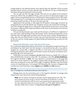 137navigation
change based on the selected vehicle, must specify both the identifier of the currently
selected vehicle and the currently selected view tab (Details, Fill ups, or Reminders) so
that deep linking and bookmarks work correctly.
You can also see that the page includes links that are not added to the browser’s
history list. When links are added to history, users can return to the previous page or any
page in the list using the back button or the browser’s history explorer. From a user expe-
rience perspective, it is not likely users would want to use the back button to return to a
previously viewed reminder or fill up on the same view tab.
Applications that partially or fully apply the SPI pattern create page transitions by
using JavaScript to override default user navigation actions and control the resulting ac-
tion. Even though the application is taking over responsibility for the action, it must help
the browser understand the important details of the action so the browser will continue
to behave as expected.
This partnership between your code and the browser isn’t difficult to implement if
you have some understanding of how the browser works. Sometimes hyperlinks can be
rewritten after the page loads, and other times the user action is better handled dynami-
cally, when the user clicks the link. In either case, you have full control over the response
to the user, and can include support for deep linking and bookmarking, as well as for the
back button.
Browser History and the Back Button
On a traditional hyperlinked website, the browser can adequately manage the history list
and behavior by itself. Each time the browser is instructed by the user or by code to
navigate to a unique URL, it registers the URL as a new entry in the browser’s history.
Clicking the browser’s back and forward buttons causes the browser to load the corre-
sponding URL from the history list.
These URLs can contain a fragment identifier (often known as a hash). This is the part
after the # delimiter character in the URL. For example, in the URL /article.html#intro,
the fragment identifier is intro. This may represent a named location on the page (the
name of an anchor element in the page) to support deep linking and bookmarking, or a
value that corresponds to the state of the page. A fragment identifier may also include
a series of name/value pairs. For example, the following URL contains a fragment that
includes two name/value pairs, where layout equals details and vid equals 4.
HTTP URL
http://mileagestats.com/Dashboard#layout=details&vid=4
Mileage Stats uses the name/value pairs in the fragment identifier to manage state
related to the view tab and the vehicle being displayed.
Note: Do not confuse the fragment identifier with the query segment of a URL. The
query segment (or query string) is the part that follows the ? delimiter. It usually
contains name/value pairs that the server uses to generate the appropriate output.
For more information about the structure of URLs, see “RFC 3986, Uniform Resource
Identifier (URI): Generic Syntax” at http://www.ietf.org/rfc/rfc3986.txt.
 