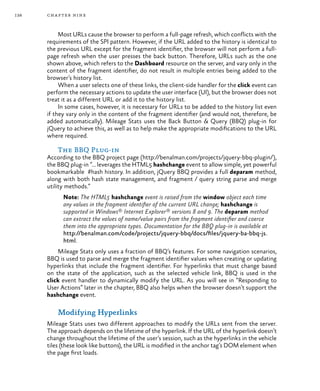 138 chapter nine
Most URLs cause the browser to perform a full-page refresh, which conflicts with the
requirements of the SPI pattern. However, if the URL added to the history is identical to
the previous URL except for the fragment identifier, the browser will not perform a full-
page refresh when the user presses the back button. Therefore, URLs such as the one
shown above, which refers to the Dashboard resource on the server, and vary only in the
content of the fragment identifier, do not result in multiple entries being added to the
browser’s history list.
When a user selects one of these links, the client-side handler for the click event can
perform the necessary actions to update the user interface (UI), but the browser does not
treat it as a different URL or add it to the history list.
In some cases, however, it is necessary for URLs to be added to the history list even
if they vary only in the content of the fragment identifier (and would not, therefore, be
added automatically). Mileage Stats uses the Back Button & Query (BBQ) plug-in for
jQuery to achieve this, as well as to help make the appropriate modifications to the URL
where required.
The BBQ Plug-in
According to the BBQ project page (http://benalman.com/projects/jquery-bbq-plugin/),
the BBQ plug-in “… leverages the HTML5 hashchange event to allow simple, yet powerful
bookmarkable #hash history. In addition, jQuery BBQ provides a full deparam method,
along with both hash state management, and fragment / query string parse and merge
utility methods.”
Note: The HTML5 hashchange event is raised from the window object each time
any values in the fragment identifier of the current URL change; hashchange is
supported in Windows® Internet Explorer® versions 8 and 9. The deparam method
can extract the values of name/value pairs from the fragment identifier and coerce
them into the appropriate types. Documentation for the BBQ plug-in is available at
http://benalman.com/code/projects/jquery-bbq/docs/files/jquery-ba-bbq-js.
html.
Mileage Stats only uses a fraction of BBQ’s features. For some navigation scenarios,
BBQ is used to parse and merge the fragment identifier values when creating or updating
hyperlinks that include the fragment identifier. For hyperlinks that must change based
on the state of the application, such as the selected vehicle link, BBQ is used in the
click event handler to dynamically modify the URL. As you will see in “Responding to
User Actions” later in the chapter, BBQ also helps when the browser doesn’t support the
hashchange event.
Modifying Hyperlinks
Mileage Stats uses two different approaches to modify the URLs sent from the server.
The approach depends on the lifetime of the hyperlink. If the URL of the hyperlink doesn’t
change throughout the lifetime of the user’s session, such as the hyperlinks in the vehicle
tiles (these look like buttons), the URL is modified in the anchor tag’s DOM element when
the page first loads.
 