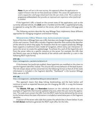 139navigation
Note: As you will see in the next section, this approach allows the application to
support browsers that do not have JavaScript enabled. This causes the application to
send a request for a full-page reload each time the user clicks a link. This is a form of
progressive enhancement that provides an improved user experience when JavaScript
is enabled.
If the hyperlink’s URL is based on the current state of the application, such as the
currently selected vehicle, the click event is handled and the URL is applied dynamically,
as opposed to using the URL created on the server, which would cause a full-page post
back.
The following sections describe the way Mileage Stats implements these different
approaches for managing navigation and browser history.
Modifying URLs When the Application Loads
Some of the links in Mileage Stats use a URL that does not change throughout the lifetime
of the user’s session. These URLs include a fragment identifier that contains the identifier
of the vehicle to which they apply. For browsers that do not support JavaScript, Mileage
Stats supports a traditional static model of navigation, where every user interaction re-
quires the server to create the updated page. To achieve this, each of the hyperlinks sent
from the server refers to a specific resource on the server. For example, the URL that
the Details view uses to display the details of the vehicle with identifier 4 is sent in the
following REST-style format.
HTTP URL
http://mileagestats.com/Vehicle/Details/4
If the browser has JavaScript enabled, these hyperlinks are modified on the client to
use the fragment identifier instead. This ensures the correct behavior of the back button.
The link shown above will be converted into the following format so that all of the state
information is included in the fragment identifier. “Dashboard” is the location Mileage
Stats uses as its SPI.
HTTP URL
http://mileagestats.com/Dashboard#layout=details&vid=4
This approach means that deep linking, bookmarking, and the back button will
continue to work as expected because you are changing the URL in a way the browser
understands.
The Details, Fill ups, and Reminders buttons on the individual vehicle tiles are
examples of hyperlinks that must be updated only once, when the user starts the applica-
tion. The code must convert the URL from the REST-style format delivered by the server
to the format where the state information is included as name/value pairs in the fragment
identifier.
A section of the server-side code that creates the vehicle tiles is shown below. It uses
the Url.Action method to generate the REST-style URLs for the links.
 
